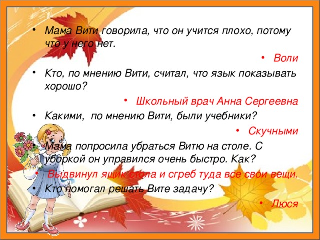 Мама Вити говорила, что он учится плохо, потому что у него нет. Воли Кто, по мнению Вити, считал, что язык показывать хорошо? Школьный врач Анна Сергеевна Какими, по мнению Вити, были учебники? Скучными Мама попросила убраться Витю на столе. С уборкой он управился очень быстро. Как? Выдвинул ящик стола и сгреб туда все свои вещи. Кто помогал решать Вите задачу? Люся