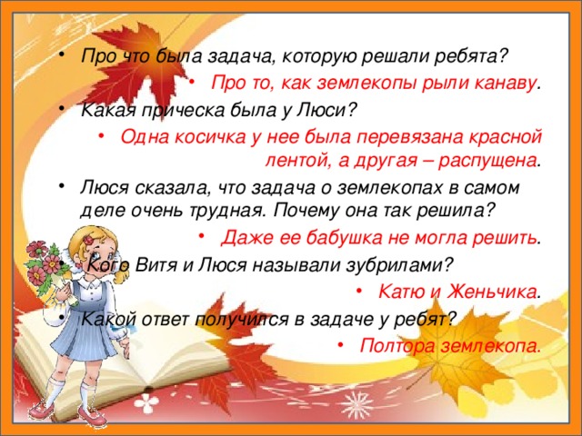 Про что была задача, которую решали ребята? Про то, как землекопы рыли канаву . Какая прическа была у Люси? Одна косичка у нее была перевязана красной лентой, а другая – распущена . Люся сказала, что задача о землекопах в самом деле очень трудная. Почему она так решила? Даже ее бабушка не могла решить .  Кого Витя и Люся называли зубрилами? Катю и Женьчика . Какой ответ получился в задаче у ребят? Полтора землекопа.