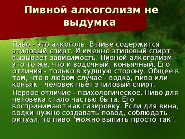 Пивной алкоголизм не выдумка    Пиво - это алкоголь. В пиве содержится этиловый спирт. И именно этиловый спирт вызывает зависимость. Пивной алкоголизм - это то же, что и водочный, коньячный. Его отличия - только в худшую сторону. Общее в том, что в любом случае - водка, пиво или коньяк - человек пьёт этиловый спирт.    Первое отличие - психологическое. Пиво для человека стало частью быта. Его воспринимают как газировку. Если для вина, водки нужно создавать повод, соблюдать ритуал, то пиво 