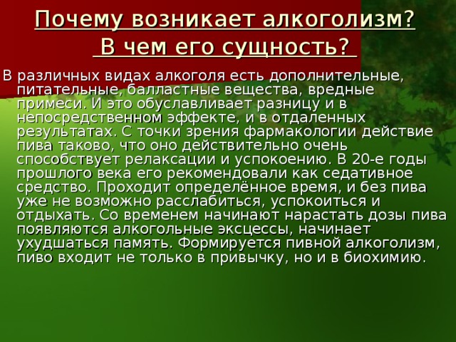 Почему возникает алкоголизм?  В чем его сущность?   В различных видах алкоголя есть дополнительные, питательные, балластные вещества, вредные примеси. И это обуславливает разницу и в непосредственном эффекте, и в отдаленных результатах. С точки зрения фармакологии действие пива таково, что оно действительно очень способствует релаксации и успокоению. В 20-е годы прошлого века его рекомендовали как седативное средство. Проходит определённое время, и без пива уже не возможно расслабиться, успокоиться и отдыхать. Со временем начинают нарастать дозы пива появляются алкогольные эксцессы, начинает ухудшаться память. Формируется пивной алкоголизм, пиво входит не только в привычку, но и в биохимию.