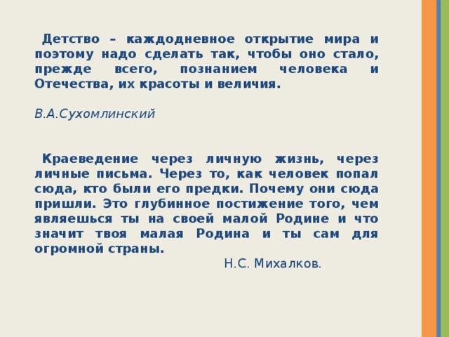 Детство – каждодневное открытие мира и поэтому надо сделать так, чтобы оно стало, прежде всего, познанием человека и Отечества, их красоты и величия .  В.А.Сухомлинский  Краеведение через личную жизнь, через личные письма. Через то, как человек попал сюда, кто были его предки. Почему они сюда пришли. Это глубинное постижение того, чем являешься ты на своей малой Родине и что значит твоя малая Родина и ты сам для огромной страны.  Н.С. Михалков.