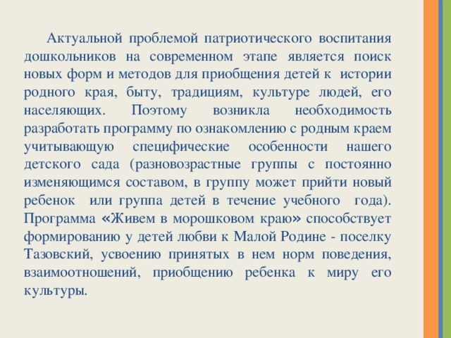 Актуальной проблемой патриотического воспитания дошкольников на современном этапе является поиск новых форм и методов для приобщения детей к истории родного края, быту, традициям, культуре людей, его населяющих. Поэтому возникла необходимость разработать программу по ознакомлению с родным краем учитывающую специфические особенности нашего детского сада (разновозрастные группы с постоянно изменяющимся составом, в группу может прийти новый ребенок или группа детей в течение учебного года). Программа « Живем в морошковом краю » способствует формированию у детей любви к Малой Родине - поселку Тазовский, усвоению принятых в нем норм поведения, взаимоотношений, приобщению ребенка к миру его культуры.