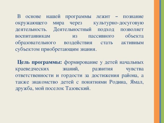 В основе нашей программы лежит – познание окружающего мира через культурно-досуговую деятельность. Деятельностный подход позволяет воспитанникам из пассивного объекта образовательного воздействия стать активным субъектом приобретающим знания. Цель программы: формирование у детей начальных краеведческих знаний, развития чувства ответственности и гордости за достижения района, а также знакомство детей с понятиями Родина, Ямал, дружба, мой поселок Тазовский.