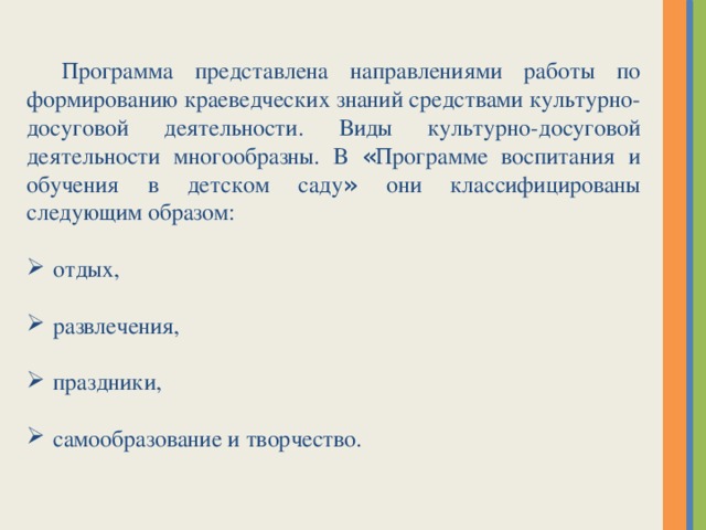 Программа представлена направлениями работы по формированию краеведческих знаний средствами культурно-досуговой деятельности. Виды культурно-досуговой деятельности многообразны. В « Программе воспитания и обучения в детском саду » они классифицированы следующим образом: