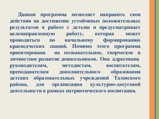 Данная программа позволяет направить свои действия на достижение устойчивых положительных результатов в работе с детьми и предусматривает целенаправленную работу, которая может проводиться по начальному формированию краеведческих знаний. Помимо этого программа ориентирована на познавательное, творческое и личностное развитие дошкольников. Она адресована руководителям, методистам, воспитателям, преподавателям дополнительного образования детских образовательных учреждений Тазовского района, для организации культурно-досуговой деятельности в рамках патриотического воспитания.