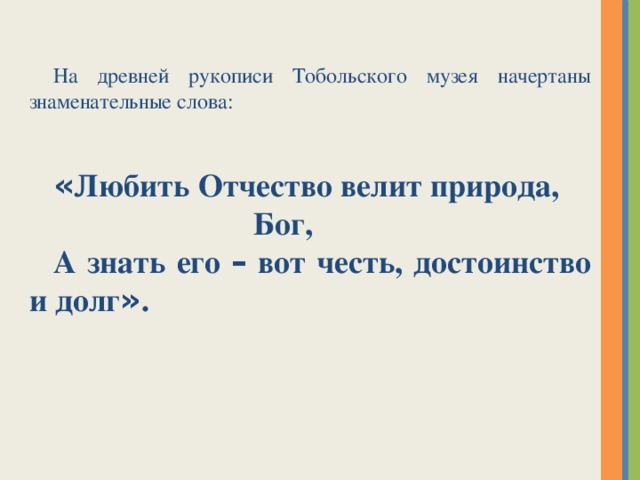 На древней рукописи Тобольского музея начертаны знаменательные слова: « Любить Отчество велит природа, Бог, А знать его – вот честь, достоинство и долг » .