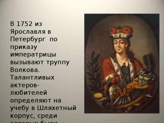 В 1752 из Ярославля в Петербург по приказу императрицы вызывают труппу Волкова. Талантливых актеров-любителей определяют на учебу в Шляхетный корпус, среди которых были братья Волковы
