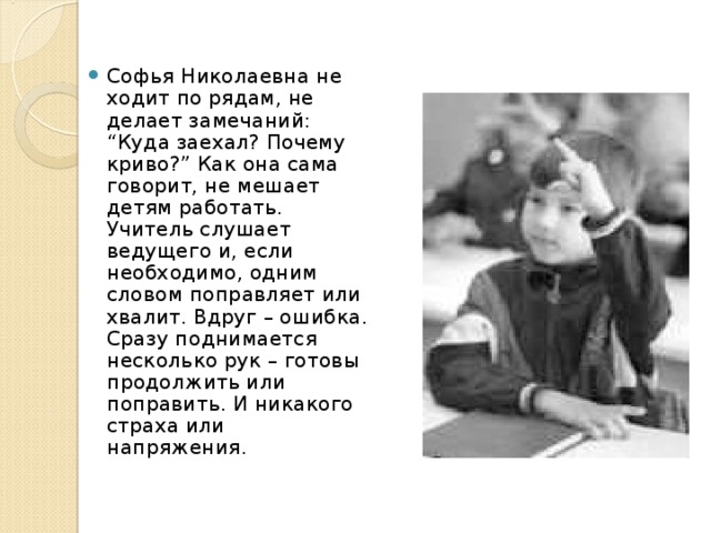 Софья Николаевна не ходит по рядам, не делает замечаний: “Куда заехал? Почему криво?” Как она сама говорит, не мешает детям работать.  Учитель слушает ведущего и, если необходимо, одним словом поправляет или хвалит. Вдруг – ошибка. Сразу поднимается несколько рук – готовы продолжить или поправить. И никакого страха или напряжения.