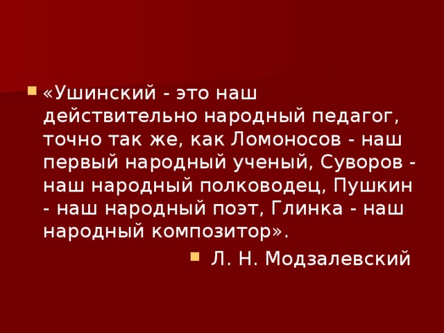 «Ушинский - это наш действительно народный педагог, точно так же, как Ломоносов - наш первый народный ученый, Суворов - наш народный полководец, Пушкин - наш народный поэт, Глинка - наш народный композитор». Л. Н. Модзалевский