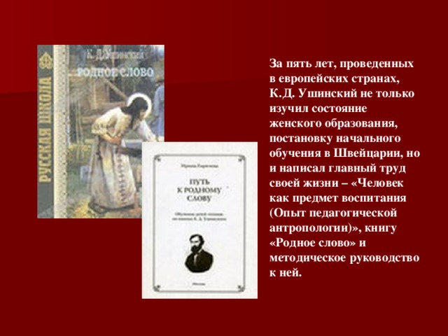 За пять лет, проведенных в европейских странах, К.Д. Ушинский не только изучил состояние женского образования, постановку начального обучения в Швейцарии, но и написал главный труд своей жизни – «Человек как предмет воспитания (Опыт педагогической антропологии)», книгу «Родное слово» и методическое руководство к ней.