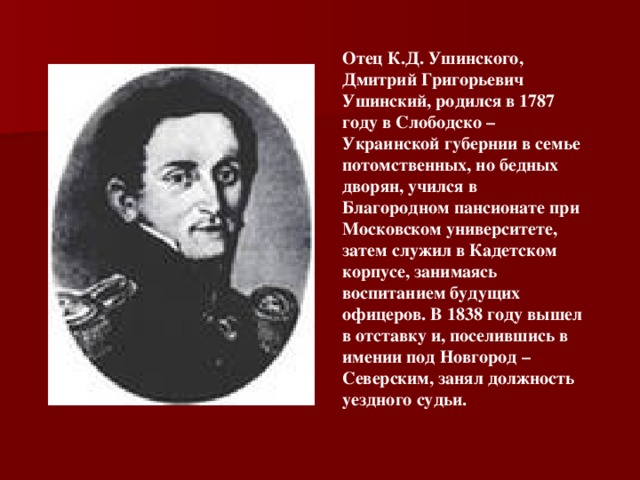 Отец К.Д. Ушинского, Дмитрий Григорьевич Ушинский, родился в 1787 году в Слободско – Украинской губернии в семье потомственных, но бедных дворян, учился в Благородном пансионате при Московском университете, затем служил в Кадетском корпусе, занимаясь воспитанием будущих офицеров. В 1838 году вышел в отставку и, поселившись в имении под Новгород – Северским, занял должность уездного судьи.