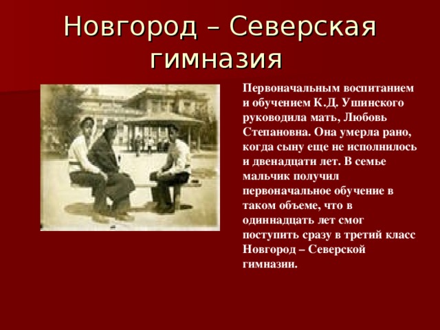 Новгород – Северская гимназия  Первоначальным воспитанием и обучением К.Д. Ушинского руководила мать, Любовь Степановна. Она умерла рано, когда сыну еще не исполнилось и двенадцати лет. В семье мальчик получил первоначальное обучение в таком объеме, что в одиннадцать лет смог поступить сразу в третий класс Новгород – Северской гимназии. 