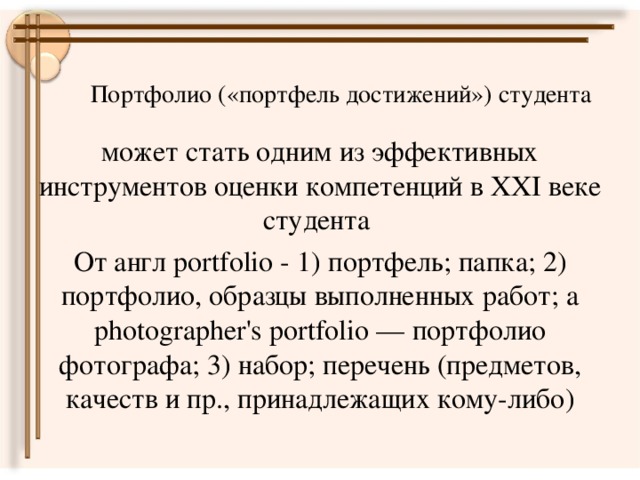 Портфолио («портфель достижений») студента   может стать одним из эффективных инструментов оценки компетенций в ХХI веке студента От англ portfolio - 1) портфель; папка; 2) портфолио, образцы выполненных работ; a photographer's portfolio — портфолио фотографа; 3) набор; перечень (предметов, качеств и пр., принадлежащих кому-либо)