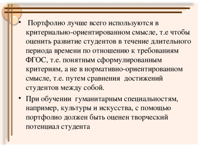 Портфолио лучше всего используются в критериально-ориентированном смысле, т.е чтобы оценить развитие студентов в течение длительного периода времени по отношению к требованиям ФГОС, т.е. понятным сформулированным критериям, а не в нормативно-ориентированном смысле, т.е. путем сравнения достижений студентов между собой. При обучении гуманитарным специальностям, например, культуры и искусства, с помощью портфолио должен быть оценен творческий потенциал студента