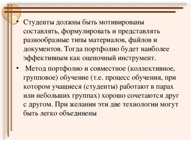 Студенты должны быть мотивированы составлять, формулировать и представлять разнообразные типы материалов, файлов и документов. Тогда портфолио будет наиболее эффективным как оценочный инструмент.  Метод портфолио и совместное (коллективное, групповое) обучение (т.е. процесс обучения, при котором учащиеся (студенты) работают в парах или небольших группах) хорошо сочетаются друг с другом. При желании эти две технологии могут быть легко объединены