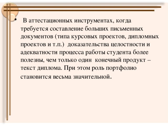 В аттестационных инструментах, когда требуется составление больших письменных документов (типа курсовых проектов, дипломных проектов и т.п.) доказательства целостности и адекватности процесса работы студента более полезны, чем только один конечный продукт – текст диплома. При этом роль портфолио становится весьма значительной .