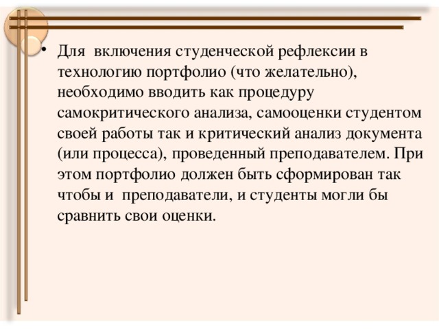 Для включения студенческой рефлексии в технологию портфолио (что желательно), необходимо вводить как процедуру самокритического анализа, самооценки студентом своей работы так и критический анализ документа (или процесса), проведенный преподавателем. При этом портфолио должен быть сформирован так чтобы и преподаватели, и студенты могли бы сравнить свои оценки.