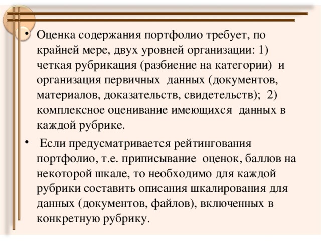 Оценка содержания портфолио требует, по крайней мере, двух уровней организации: 1) четкая рубрикация (разбиение на категории) и организация первичных данных (документов, материалов, доказательств, свидетельств); 2) комплексное оценивание имеющихся данных в каждой рубрике.  Если предусматривается рейтингования портфолио, т.е. приписывание оценок, баллов на некоторой шкале, то необходимо для каждой рубрики составить описания шкалирования для данных (документов, файлов), включенных в конкретную рубрику.