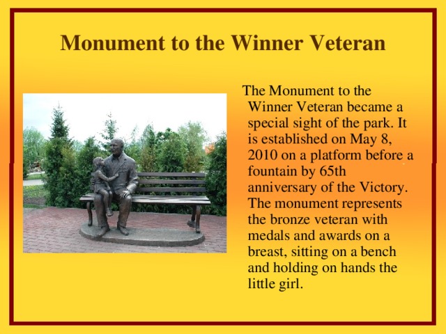 Monument to the Winner Veteran  The Monument to the Winner  Veteran became a special sight of the park. It is established on May 8, 2010 on a platform before a fountain by 65th anniversary of the Victory. The monument represents the bronze veteran with medals and awards on a breast, sitting on a bench and holding on hands the little girl.