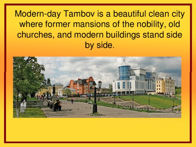 Modern-day Tambov is a beautiful clean city where former mansions of the nobility, old churches, and modern buildings stand side by side .
