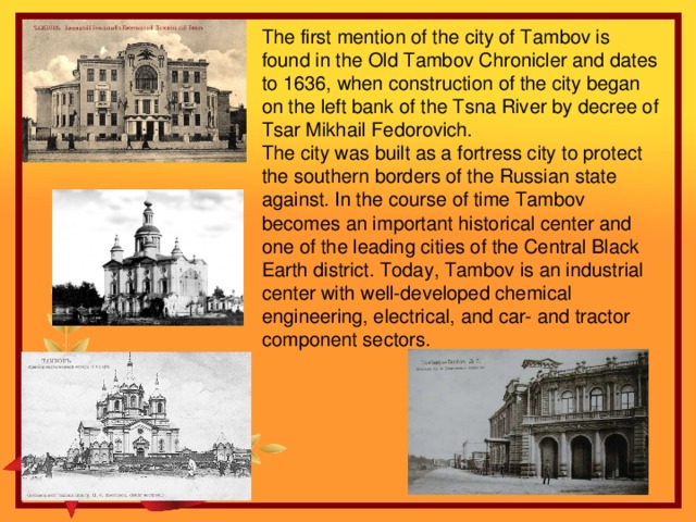 The first mention of the city of Tambov is found in the Old Tambov Chronicler and dates to 1636, when construction of the city began on the left bank of the Tsna River by decree of Tsar Mikhail Fedorovich. The city was built as a fortress city to protect the southern borders of the Russian state against. In the course of time Tambov becomes an important historical center and one of the leading cities of the Central Black Earth district. Today, Tambov is an industrial center with well-developed chemical engineering, electrical, and car- and tractor component sectors.