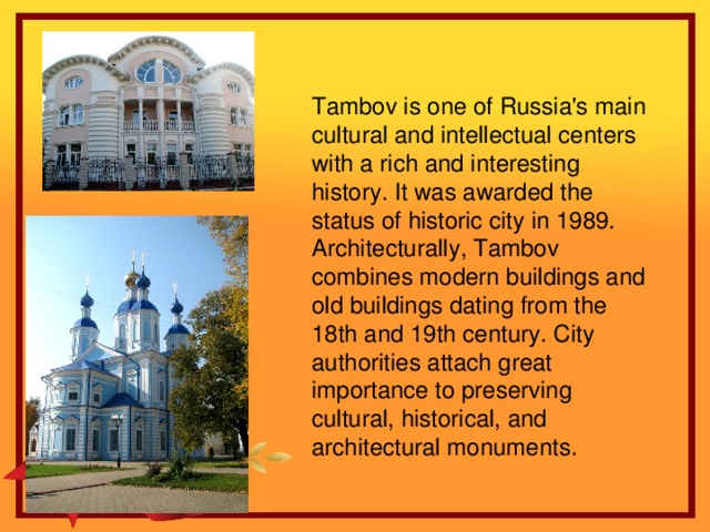 Tambov is one of Russia's main cultural and intellectual centers with a rich and interesting history. It was awarded the status of historic city in 1989. Architecturally, Tambov combines modern buildings and old buildings dating from the 18th and 19th century. City authorities attach great importance to preserving cultural, historical, and architectural monuments.