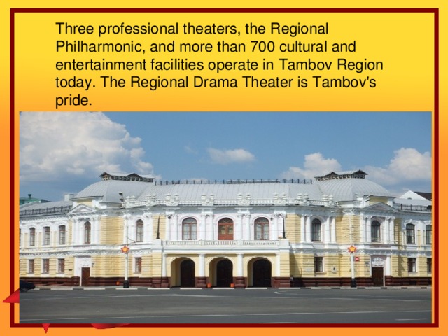 Three professional theaters, the Regional Philharmonic, and more than 700 cultural and entertainment facilities operate in Tambov Region today. The Regional Drama Theater is Tambov's pride.