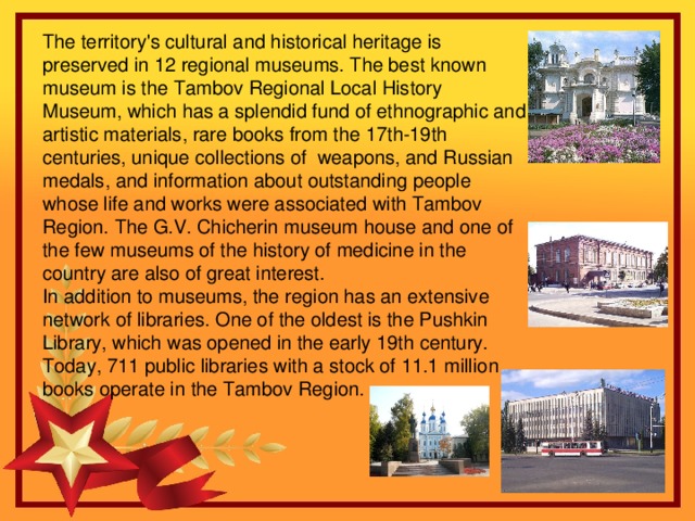 The territory's cultural and historical heritage is preserved in 12 regional museums. The best known museum is the Tambov Regional Local History Museum, which has a splendid fund of ethnographic and artistic materials, rare books from the 17th-19th centuries, unique collections of weapons, and Russian medals, and information about outstanding people whose life and works were associated with Tambov Region. The G.V. Chicherin museum house and one of the few museums of the history of medicine in the country are also of great interest. In addition to museums, the region has an extensive network of libraries. One of the oldest is the Pushkin Library, which was opened in the early 19th century. Today, 711 public libraries with a stock of 11.1 million books operate in the Tambov Region.