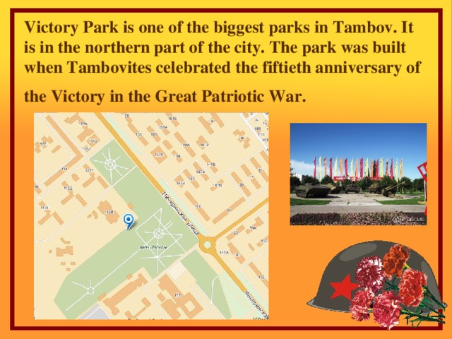 Victory Р ark is one of the biggest parks in Tambov. It is in the northern part of the city. The park was built when Tambovites celebrated the fiftieth anniversary of the Victory in the Great Patriotic War .
