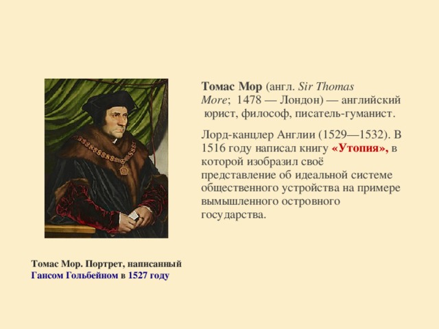 Томас Мор  (англ.  Sir Thomas More ;  1478 — Лондон) — английский юрист, философ, писатель-гуманист.  Лорд-канцлер Англии (1529—1532). В 1516 году написал книгу «Утопия», в которой изобразил своё представление об идеальной системе общественного устройства на примере вымышленного островного государства.