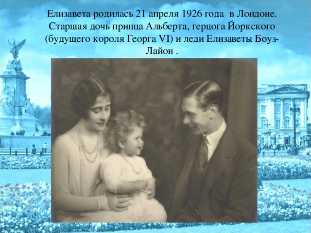 Елизавета родилась 21 апреля 1926 года в Лондоне. Старшая дочь принца Альберта, герцога Йоркского (будущего короля Георга VI) и леди Елизаветы Боуз-Лайон .