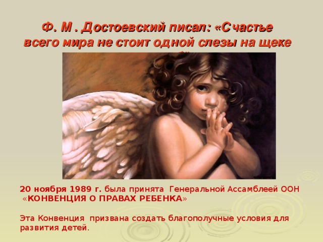 Ф. М . Достоевский писал: «Счастье всего мира не стоит одной слезы на щеке невинного ребёнка».     20 ноября 1989 г. была принята Генеральной Ассамблеей ООН « КОНВЕНЦИЯ О ПРАВАХ РЕБЕНКА » Эта Конвенция призвана создать благополучные условия для развития детей.