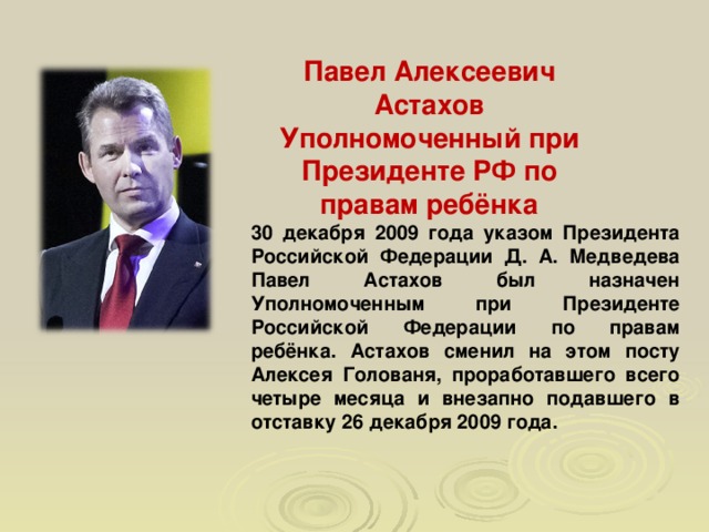 Павел Алексеевич Астахов Уполномоченный при Президенте РФ по правам ребёнка 30 декабря 2009 года указом Президента Российской Федерации Д. А. Медведева Павел Астахов был назначен Уполномоченным при Президенте Российской Федерации по правам ребёнка. Астахов сменил на этом посту Алексея Голованя, проработавшего всего четыре месяца и внезапно подавшего в отставку 26 декабря 2009 года.