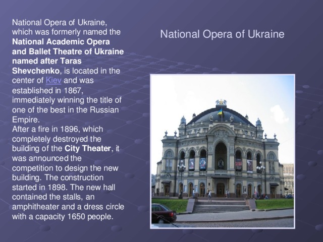 National Opera of Ukraine National Opera of Ukraine, which was formerly named the National Academic Opera and Ballet Theatre of Ukraine named after Taras Shevchenko , is located in the center of Kiev and was established in 1867, immediately winning the title of one of the best in the Russian Empire. After a fire in 1896, which completely destroyed the building of the City Theater , it was announced the competition to design the new building. The construction started in 1898. The new hall contained the stalls, an amphitheater and a dress circle with a capacity 1650 people.