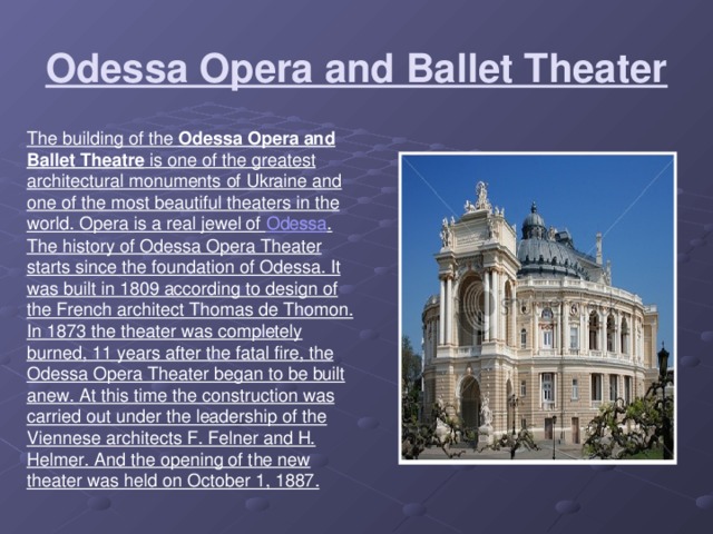 Odessa Opera and Ballet Theater The building of the Odessa Opera and Ballet Theatre is one of the greatest architectural monuments of Ukraine and one of the most beautiful theaters in the world. Opera is a real jewel of Odessa . The history of Odessa Opera Theater starts since the foundation of Odessa. It was built in 1809 according to design of the French architect Thomas de Thomon. In 1873 the theater was completely burned, 11 years after the fatal fire, the Odessa Opera Theater began to be built anew. At this time the construction was carried out under the leadership of the Viennese architects F. Felner and H. Helmer. And the opening of the new theater was held on October 1, 1887.