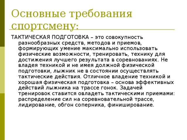 Основные требования спортсмену: ТАКТИЧЕСКАЯ ПОДГОТОВКА – это совокупность разнообразных средств, методов и приемов, формирующих умение максимально использовать физические возможности, тренировать, технику для достижения лучшего результата в соревнованиях. Не владея техникой и не имея должной физической подготовки, лыжник не в состоянии осуществлять тактические действия. Отличное владение техникой и хорошая физическая подготовка – основа эффективных действий лыжника на трассе гонок. Задачей тренировок ставится овладеть тактическими приемами: распределение сил на соревновательной трассе, лидирование, обгон соперника, финиширование.