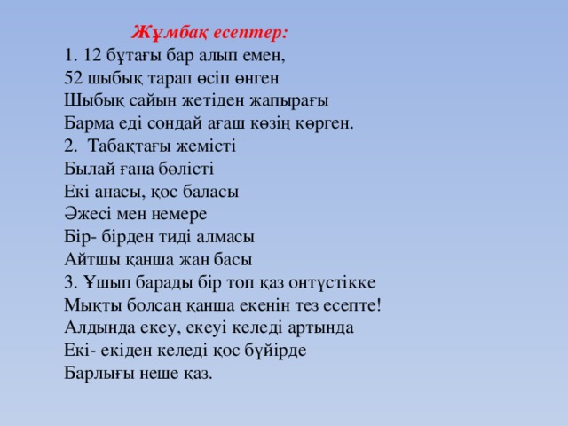 Жұмбақ есептер: 1. 12 бұтағы бар алып емен, 52 шыбық тарап өсіп өнген Шыбық сайын жетіден жапырағы Барма еді сондай ағаш көзің көрген. 2. Табақтағы жемісті Былай ғана бөлісті Екі анасы, қос баласы Әжесі мен немере Бір- бірден тиді алмасы Айтшы қанша жан басы 3. Ұшып барады бір топ қаз онтүстікке Мықты болсаң қанша екенін тез есепте! Алдында екеу, екеуі келеді артында Екі- екіден келеді қос бүйірде Барлығы неше қаз.