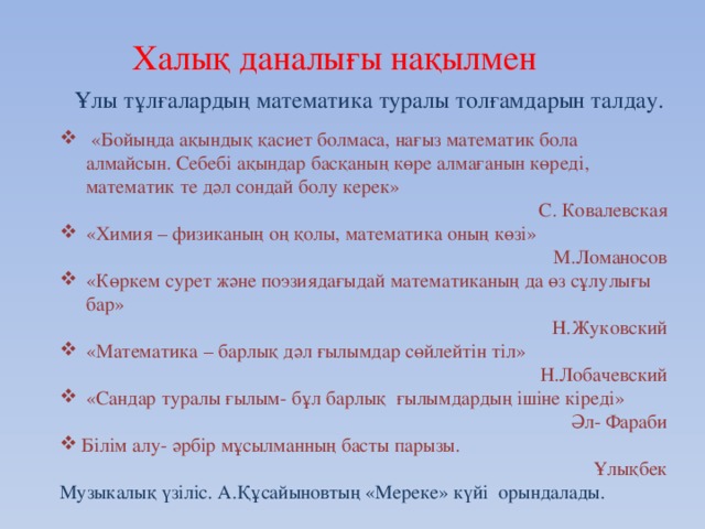 Халық даналығы нақылмен Ұлы тұлғалардың математика туралы толғамдарын талдау.  «Бойыңда ақындық қасиет болмаса, нағыз математик бола алмайсын. Себебі ақындар басқаның көре алмағанын көреді, математик те дәл сондай болу керек» С. Ковалевская «Химия – физиканың оң қолы, математика оның көзі» М.Ломаносов «Көркем сурет және поэзиядағыдай математиканың да өз сұлулығы бар» Н.Жуковский «Математика – барлық дәл ғылымдар сөйлейтін тіл» Н.Лобачевский «Сандар туралы ғылым- бұл барлық ғылымдардың ішіне кіреді» Әл- Фараби Білім алу- әрбір мұсылманның басты парызы. Ұлықбек Музыкалық үзіліс. А.Құсайыновтың «Мереке» күйі орындалады.