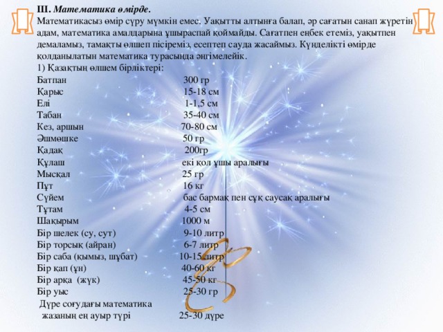 ІІІ.  Математика өмірде. Математикасыз өмір сүру мүмкін емес. Уақытты алтынға балап, әр сағатын санап жүретін адам, математика амалдарына ұшыраспай қоймайды. Сағатпен еңбек етеміз, уақытпен демаламыз, тамақты өлшеп пісіреміз, есептеп сауда жасаймыз. Күнделікті өмірде қолданылатын математика турасында әңгімелейік. 1) Қазақтың өлшем бірліктері: Батпан 300 гр Қарыс 15-18 см Елі 1-1,5 см Табан 35-40 см Кез, аршын 70-80 см Әшмөшке 50 гр Қадақ 200гр Құлаш екі қол ұшы аралығы Мысқал 25 гр Пұт 16 кг Сүйем бас бармақ пен сұқ саусақ аралығы Тұтам 4-5 см Шақырым 1000 м Бір шелек (су, сут) 9-10 литр Бір торсық (айран) 6-7 литр Бір саба (қымыз, шұбат) 10-15 литр Бір қап (ұн) 40-60 кг Бір арқа (жүк) 45-50 кг Бір уыс 25-30 гр  Дүре соғудағы математика  жазаның ең ауыр түрі 25-30 дүре