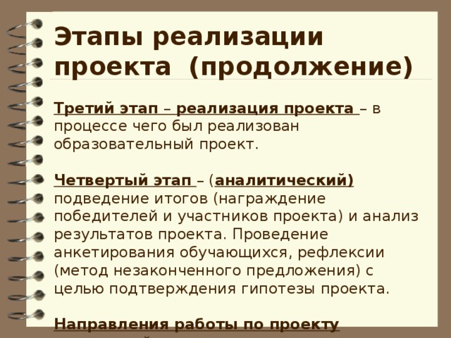 Этапы реализации проекта (продолжение)  Третий этап – реализация проекта – в процессе чего был реализован образовательный проект.  Четвертый этап  – ( аналитический) подведение итогов (награждение победителей и участников проекта) и анализ результатов проекта. Проведение анкетирования обучающихся, рефлексии (метод незаконченного предложения) с целью подтверждения гипотезы проекта.   Направления работы по проекту – взаимодействие с родителями;  – работа с обучающимися;  – взаимосвязь с книгами.