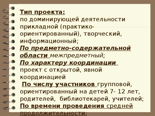 Тип проекта: по доминирующей деятельности прикладной (практико-ориентированный), творческий, информационный; По предметно-содержательной области межпредметный; По характеру координации проект с открытой, явной координацией  По числу участников групповой, ориентированный на детей 7- 12 лет, родителей, библиотекарей, учителей;  По времени проведения средней продолжительности ;   По объекту проектирования экзистенциальный Срок реализации – 1 месяц.