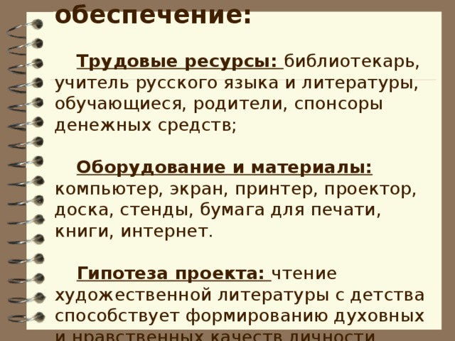 Ресурсное обеспечение:  Трудовые ресурсы: библиотекарь, учитель русского языка и литературы, обучающиеся, родители, спонсоры денежных средств; Оборудование и материалы: компьютер, экран, принтер, проектор, доска, стенды, бумага для печати, книги, интернет. Гипотеза проекта: чтение художественной литературы с детства способствует формированию духовных и нравственных качеств личности.