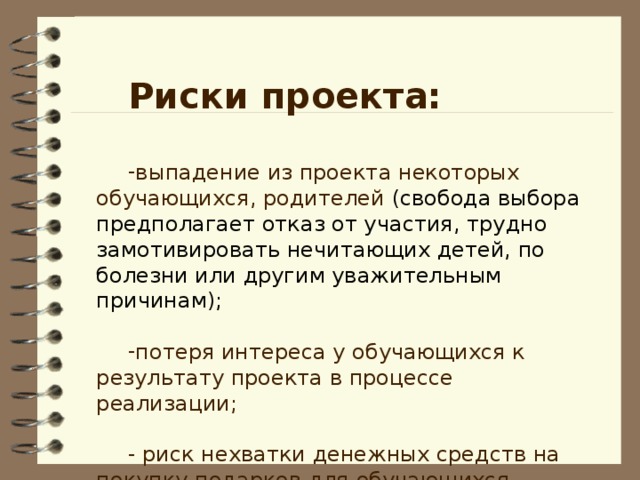 Риски проекта: выпадение из проекта некоторых обучающихся, родителей (свобода выбора предполагает отказ от участия, трудно замотивировать нечитающих детей, по болезни или другим уважительным причинам);  потеря интереса у обучающихся к результату проекта в процессе реализации;  - риск нехватки денежных средств на покупку подарков для обучающихся.