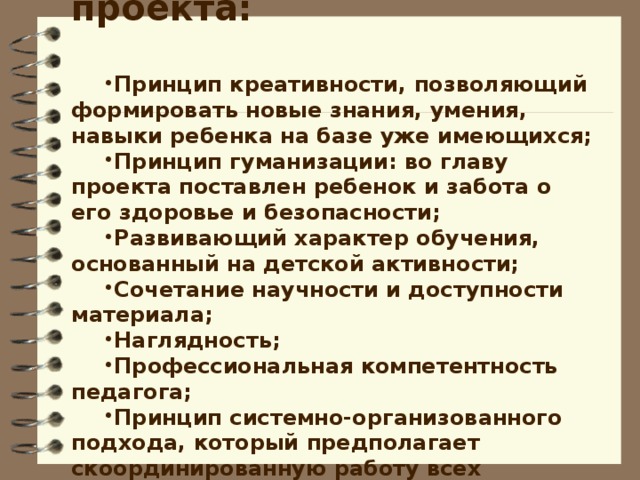 Принципы реализации проекта:  Принцип креативности, позволяющий формировать новые знания, умения, навыки ребенка на базе уже имеющихся; Принцип гуманизации: во главу проекта поставлен ребенок и забота о его здоровье и безопасности; Развивающий характер обучения, основанный на детской активности; Сочетание научности и доступности материала; Наглядность; Профессиональная компетентность педагога; Принцип системно-организованного подхода, который предполагает скоординированную работу всех участников проекта; Эти принципы взаимосвязаны и реализуются в единстве.