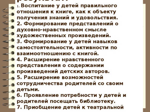 Прогнозируемый результат:  1. Воспитание у детей правильного отношения к книге, как к объекту получения знаний и удовольствия.  2. Формирование представлений о духовно-нравственном смысле художественных произведений.  3. Формирование у детей навыков самостоятельности, активности по взаимоотношению с книгой.  4. Расширение нравственного представления о содержании произведений детских авторов.  5. Расширение возможностей сотрудничества родителей со своим детьми.  6. Проявление потребности у детей и родителей посещать библиотеку.  7. Приобщение детей к театральной деятельности.  8. Развитие познавательного интереса к различным областям знаний у детей, формирование навыков сотрудничества.