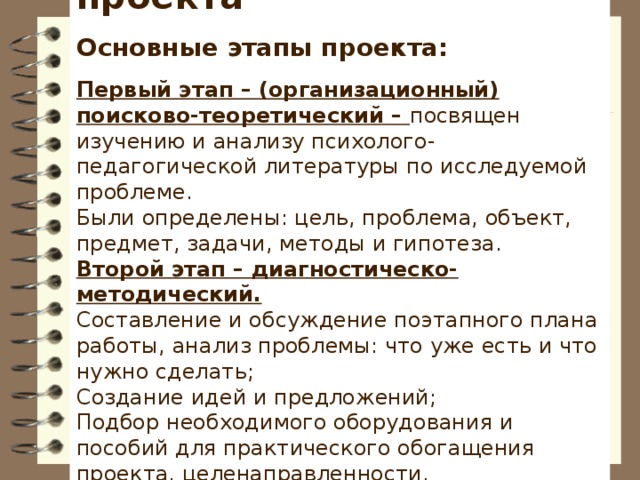 Этапы реализации проекта   Основные этапы проекта:   Первый этап – (организационный) поисково-теоретический – посвящен изучению и анализу психолого-педагогической литературы по исследуемой проблеме. Были определены: цель, проблема, объект, предмет, задачи, методы и гипотеза. Второй этап – диагностическо-методический. Составление и обсуждение поэтапного плана работы, анализ проблемы: что уже есть и что нужно сделать; Создание идей и предложений; Подбор необходимого оборудования и пособий для практического обогащения проекта, целенаправленности, систематизации процесса; Планирование деятельности участников проекта.  