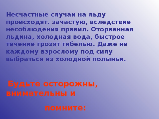 Несчастные случаи на льду происходят. зачастую, вследствие несоблюдения правил. Оторванная льдина, холодная вода, быстрое течение грозят гибелью. Даже не каждому взрослому под силу выбраться из холодной полыньи.   Будьте осторожны, внимательны и  помните: