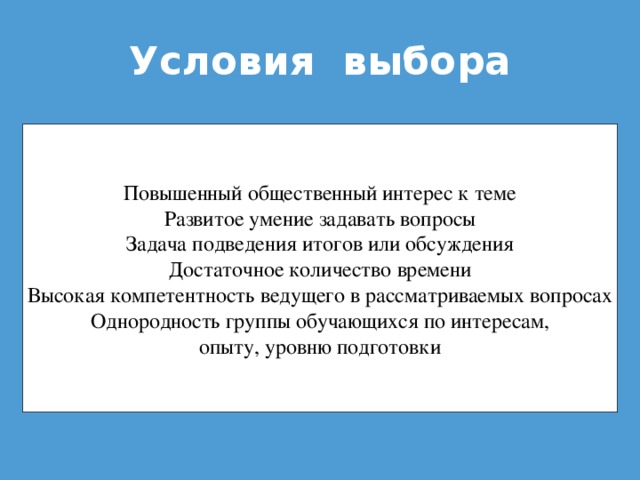 Условия выбора Повышенный общественный интерес к теме Развитое умение задавать вопросы Задача подведения итогов или обсуждения Достаточное количество времени Высокая компетентность ведущего в рассматриваемых вопросах Однородность группы обучающихся по интересам, опыту, уровню подготовки