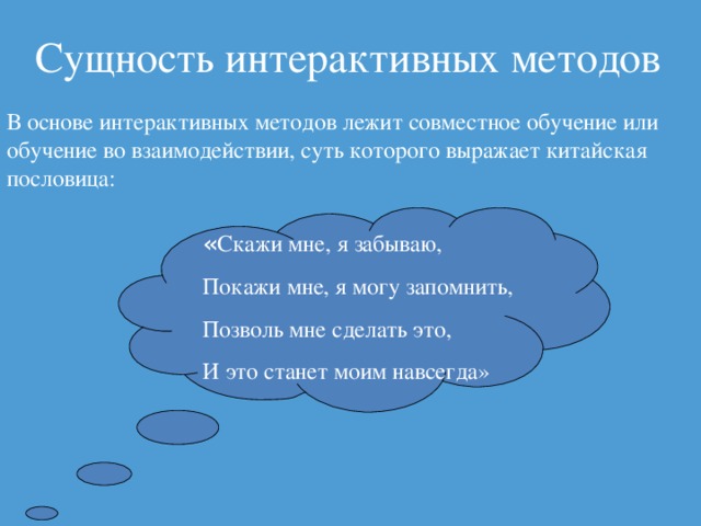 Сущность интерактивных методов В основе интерактивных методов лежит совместное обучение или обучение во взаимодействии, суть которого выражает китайская пословица: « Скажи мне, я забываю, Покажи мне, я могу запомнить, Позволь мне сделать это, И это станет моим навсегда»