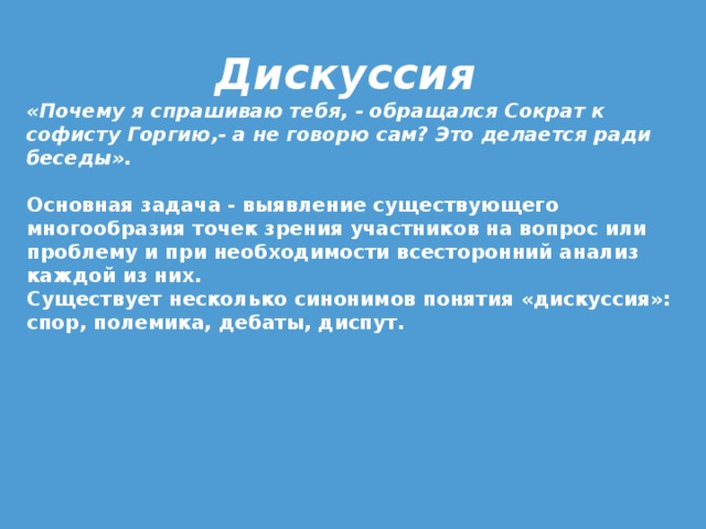 Дискуссия «Почему я спрашиваю тебя, - обращался Сократ к софисту Горгию,- а не говорю сам? Это делается ради беседы».   Основная задача - выявление существующего многообразия точек зрения участников на вопрос или проблему и при необходимости всесторонний анализ каждой из них. Существует несколько синонимов понятия «дискуссия»: спор, полемика, дебаты, диспут.